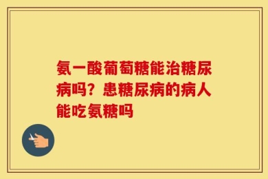 氨一酸葡萄糖能治糖尿病吗？患糖尿病的病人能吃氨糖吗