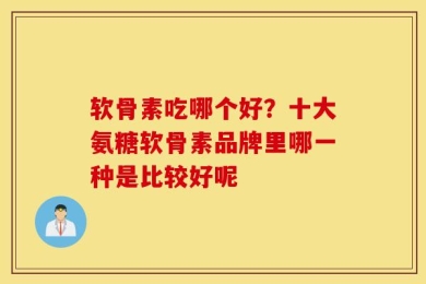 软骨素吃哪个好？十大氨糖软骨素品牌里哪一种是比较好呢