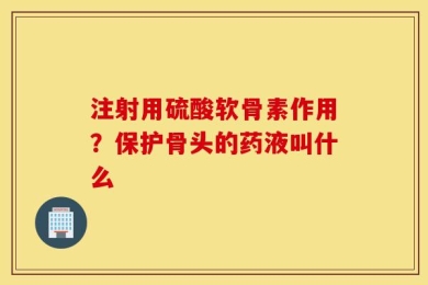 注射用硫酸软骨素作用？保护骨头的药液叫什么