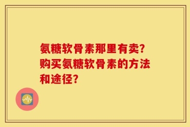 氨糖软骨素那里有卖？购买氨糖软骨素的方法和途径？