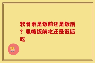 软骨素是饭前还是饭后？氨糖饭前吃还是饭后吃