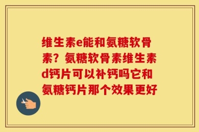 维生素e能和氨糖软骨素？氨糖软骨素维生素d钙片可以补钙吗它和氨糖钙片那个效果更好