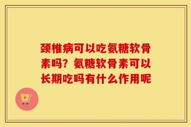 颈椎病可以吃氨糖软骨素吗？氨糖软骨素可以长期吃吗有什么作用呢