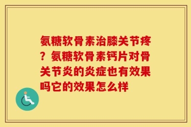 氨糖软骨素治膝关节疼？氨糖软骨素钙片对骨关节炎的炎症也有效果吗它的效果怎么样
