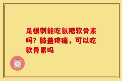 足根刺能吃氨糖软骨素吗？膝盖疼痛，可以吃软骨素吗