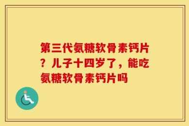 第三代氨糖软骨素钙片？儿子十四岁了，能吃氨糖软骨素钙片吗