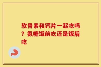 软骨素和钙片一起吃吗？氨糖饭前吃还是饭后吃