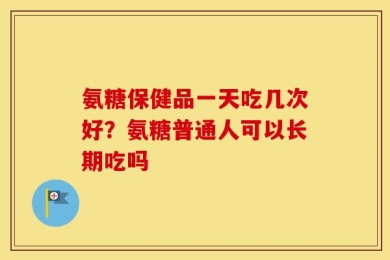 氨糖保健品一天吃几次好？氨糖普通人可以长期吃吗