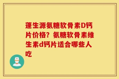 蓬生源氨糖软骨素D钙片价格？氨糖软骨素维生素d钙片适合哪些人吃