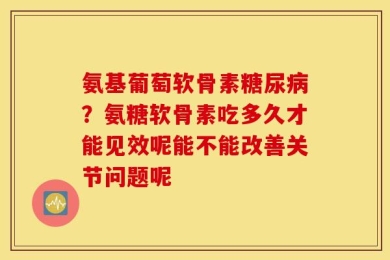 氨基葡萄软骨素糖尿病？氨糖软骨素吃多久才能见效呢能不能改善关节问题呢