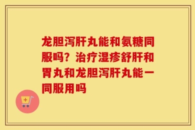龙胆泻肝丸能和氨糖同服吗？治疗湿疹舒肝和胃丸和龙胆泻肝丸能一同服用吗