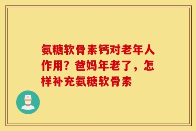 氨糖软骨素钙对老年人作用？爸妈年老了，怎样补充氨糖软骨素