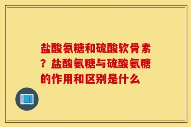 盐酸氨糖和硫酸软骨素？盐酸氨糖与硫酸氨糖的作用和区别是什么