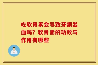 吃软骨素会导致牙龈出血吗？软骨素的功效与作用有哪些