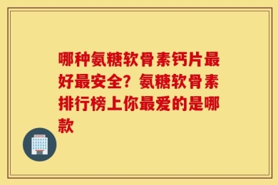 哪种氨糖软骨素钙片最好最安全？氨糖软骨素排行榜上你最爱的是哪款