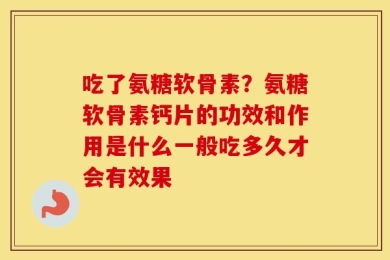 吃了氨糖软骨素？氨糖软骨素钙片的功效和作用是什么一般吃多久才会有效果