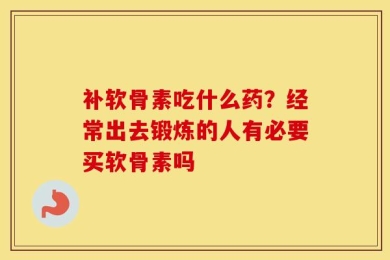 补软骨素吃什么药？经常出去锻炼的人有必要买软骨素吗