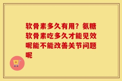 软骨素多久有用？氨糖软骨素吃多久才能见效呢能不能改善关节问题呢