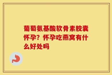 葡萄氨基酸软骨素胶囊怀孕？怀孕吃燕窝有什么好处吗