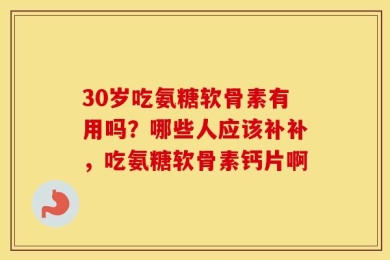 30岁吃氨糖软骨素有用吗？哪些人应该补补，吃氨糖软骨素钙片啊