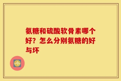 氨糖和硫酸软骨素哪个好？怎么分别氨糖的好与坏