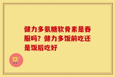 健力多氨糖软骨素是吞服吗？健力多饭前吃还是饭后吃好
