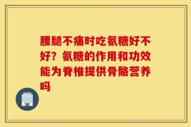 腰腿不痛时吃氨糖好不好？氨糖的作用和功效能为脊椎提供骨骼营养吗