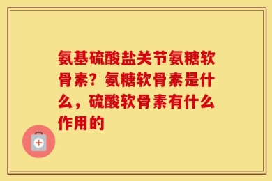 氨基硫酸盐关节氨糖软骨素？氨糖软骨素是什么，硫酸软骨素有什么作用的