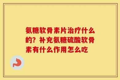 氨糖软骨素片治疗什么的？补充氨糖硫酸软骨素有什么作用怎么吃