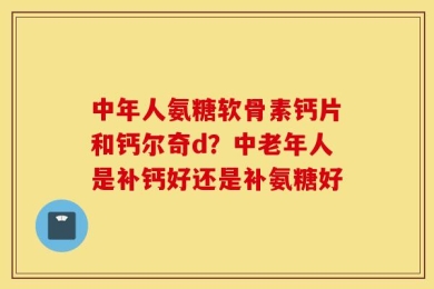 中年人氨糖软骨素钙片和钙尔奇d？中老年人是补钙好还是补氨糖好