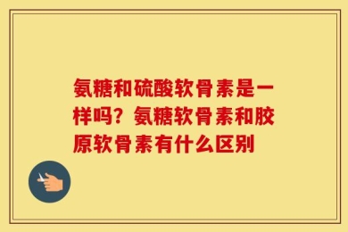 氨糖和硫酸软骨素是一样吗？氨糖软骨素和胶原软骨素有什么区别