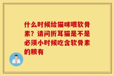 什么时候给猫咪喂软骨素？请问折耳猫是不是必须小时候吃含软骨素的粮有