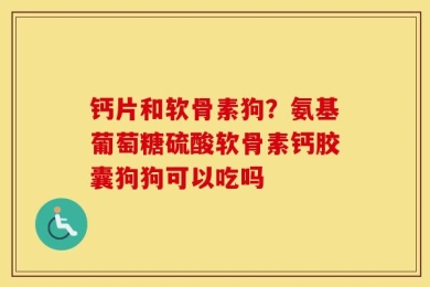 钙片和软骨素狗？氨基葡萄糖硫酸软骨素钙胶囊狗狗可以吃吗