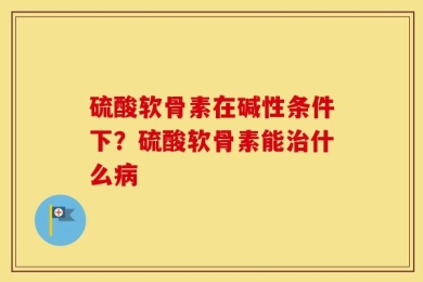 硫酸软骨素在碱性条件下？硫酸软骨素能治什么病