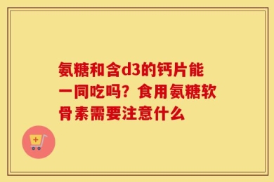 氨糖和含d3的钙片能一同吃吗？食用氨糖软骨素需要注意什么