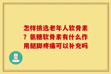 怎样挑选老年人软骨素？氨糖软骨素有什么作用腿脚疼痛可以补充吗