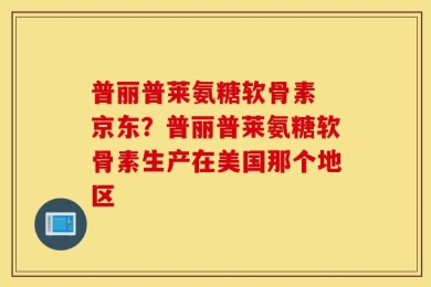 普丽普莱氨糖软骨素 京东？普丽普莱氨糖软骨素生产在美国那个地区