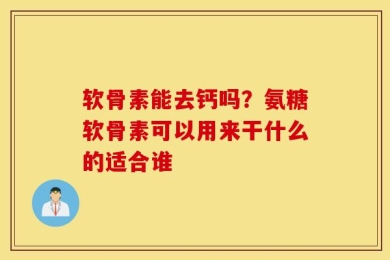 软骨素能去钙吗？氨糖软骨素可以用来干什么的适合谁