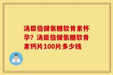 汤臣倍健氨糖软骨素怀孕？汤臣倍健氨糖软骨素钙片100片多少钱