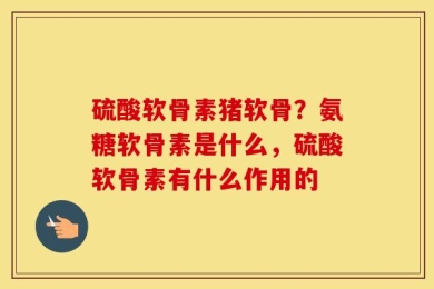 硫酸软骨素猪软骨？氨糖软骨素是什么，硫酸软骨素有什么作用的