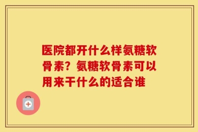 医院都开什么样氨糖软骨素？氨糖软骨素可以用来干什么的适合谁