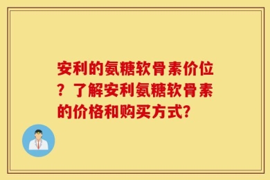 安利的氨糖软骨素价位？了解安利氨糖软骨素的价格和购买方式？