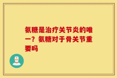 氨糖是治疗关节炎的唯一？氨糖对于骨关节重要吗