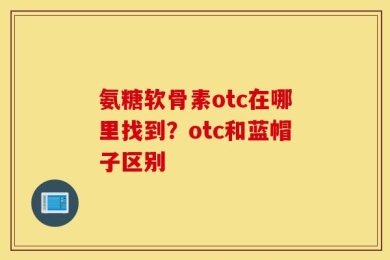 氨糖软骨素otc在哪里找到？otc和蓝帽子区别