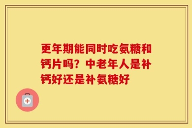 更年期能同时吃氨糖和钙片吗？中老年人是补钙好还是补氨糖好