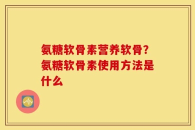 氨糖软骨素营养软骨？氨糖软骨素使用方法是什么
