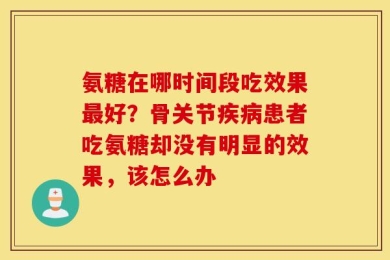 氨糖在哪时间段吃效果最好？骨关节疾病患者吃氨糖却没有明显的效果，该怎么办