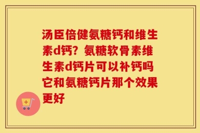 汤臣倍健氨糖钙和维生素d钙？氨糖软骨素维生素d钙片可以补钙吗它和氨糖钙片那个效果更好