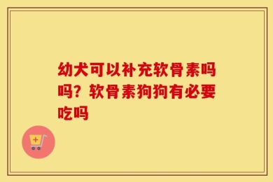 幼犬可以补充软骨素吗吗？软骨素狗狗有必要吃吗