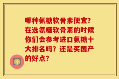 哪种氨糖软骨素便宜？在选氨糖软骨素的时候你们会参考进口氨糖十大排名吗？还是买国产的好点？